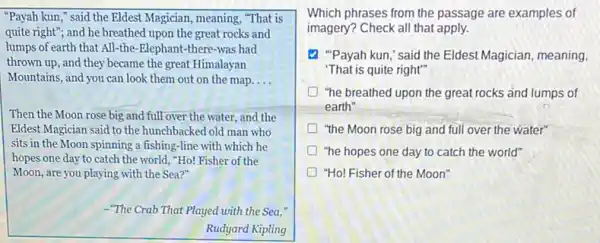 "Payah kun," said the Eldest Magician, meaning, "That is
quite right"; and he breathed upon the great rocks and
lumps of earth that All-the-Elephant-there -was had
thrown up, and they became the great Himalayan
Mountains, and you can look them out on the map __
Then the Moon rose big and full over the water, and the
Eldest Magician said to the hunchbacked old man who
sits in the Moon spinning a fishing-line with which he
hopes one day to catch the world, "Ho!Fisher of the
Moon, are you playing with the Sea?"
-"The Crab That Played with the Sea,"
Rudyard Kipling
Which phrases from the passage are examples of
imagery? Check all that apply.
"Payah kun," said the Eldest Magician, meaning,
"That is quite right"
"he breathed upon the great rocks and lumps of
earth"
"the Moon rose big and full over the water"
"he hopes one day to catch the world"
"Ho! Fisher of the Moon'