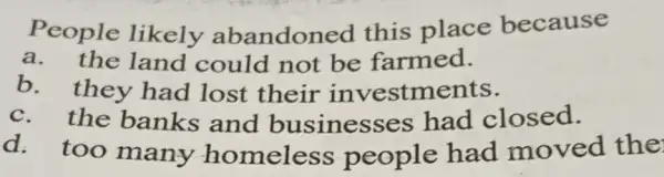 People likely abandoned this place because
a. the land could not be farmed.
b. they had lost their investments.
c. the banks and businesses had closed.
d. too many homeless people had moved the