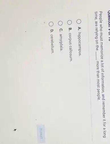 People who must memorize a lot of information and remember it for a long
time, are relying on the __ more than most people.
A. hippocampus.
B. corpus callosum.
C. amygdala.
D. cerebellum.
