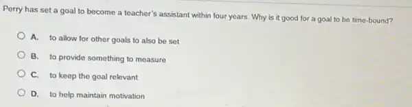 Perry has set a goal to become a teacher's assistant within four years. Why is it good for a goal to be time-bound?
A. to allow for other goals to also be set
B. to provide something to measure
C. to keep the goal relevant
D. to help maintain motivation