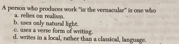 A person who produces work "in the vernacular"is one who
a. relies on realism
b. uses only natural light.
c. uses a verse form of writing.
d. writes in a local, rather than a classical, language.