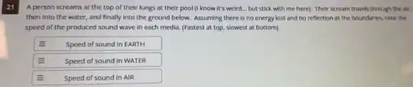 A person screams at the top of their lungs at their pool (I know it's weird... but stick with me here). Their scream travels through the air, then into the water, and finally into the ground below. Assuming there is no energy lost and no reflection at the boundaries, rank the speed of the produced sound wave in each media. (Fastest at top, slowest at bottom)
Speed of sound in EARTH
Speed of sound in WATER
Speed of sound in AIR