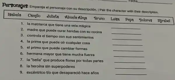 Personajes: Empareja el personaje con su descripción. I Pair the character with their description.
Isabela Camllo
duliela
Nbuela
Bruno
Lulsa
Pepa
Dolores
mprabel
1. la matriarca que tiene una vela mágica
2. madre que puede curar heridas con su cocina
3. controla el tiempo con sus sentimientos
4. la prima que puede oir cualquier cosa
5. el primo que puede camblar formas
6. hermana mayor que tiene mucha fuerza
7. la "bella" que produce flores por todas partes
8. la heroína sin superpoderes
9. excéntrico tío que desapareció hace años