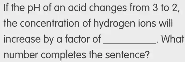 If the pH of an acid changes from 3 to 2.
the concentration of hydrogen ions will
increase by a factor of __ . What
number completes the sentence?