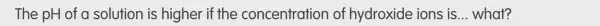 The pH of c solution is higher if the concentration of hydroxide ions is __ what?