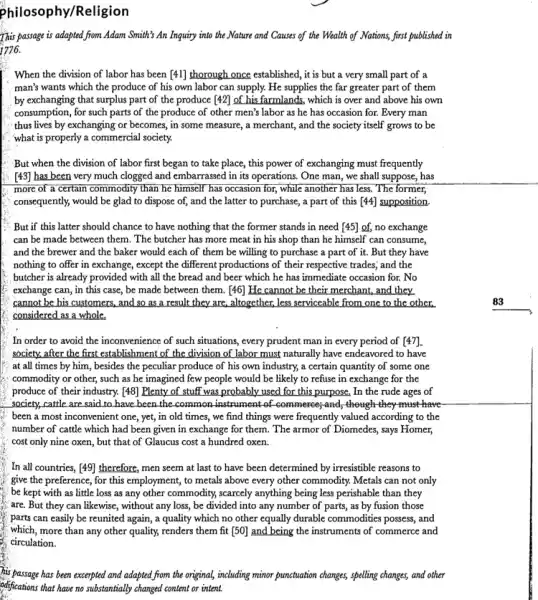 Philosophy/Religion
This passage is adapted from Adam Smith's An Inquiry into the Nature and Causes of the Wealth of Nations, first published in
1776.
When the division of labor has been [41]thorough once established, it is but a very small part of a
man's wants which the produce of his own labor can supply. He supplies the far greater part of them
by exchanging that surplus part of the produce [42] of his farmlands,which is over and above his own
consumption, for such parts of the produce of other men's labor as he has occasion for.Every man
thus lives by exchanging or becomes, in some measure, a merchant, and the society itself grows to be
what is properly a commercial society.
But when the division of labor first began to take place, this power of exchanging must frequently
[43] has been very much clogged and embarrassed in its operations. One man, we shall suppose,has
more of a certain commodity than he himself has occasion for, while another has less. The former,
consequently, would be glad to dispose of, and the latter to purchase,a part of this [44]supposition
But if this latter should chance to have nothing that the former stands in need [45] of,no exchange
can be made between them. The butcher has more meat in his shop than he himself can consume,
and the brewer and the baker would each of them be willing to purchase a part of it. But they have
nothing to offer in exchange, except the different productions of their respective trades; and the
butcher is already provided with all the bread and beer which he has immediate occasion for No
exchange can, in this case, be made between them. [46] He cannot be their merchant, and they
cannot be his customers,and so as a result they are, altogether, less serviceable from one to the other.
considered as a whole.
In order to avoid the inconvenience of such situations, every prudent man in every period of [47].
society, after the first establishment of the division of labor must naturally have endeavored to have
at all times by him, besides the peculiar produce of his own industry, a certain quantity of some one
commodity or other, such as he imagined few people would be likely to refuse in exchange for the
produce of their industry.[48] Plenty of stuff was probably used for this purpose. In the rude ages of
society, cattle are said to have been the common instrument of commerce; and, though they must have
been a most inconvenient one , yet, in old times,, we find things were frequently valued according to the
number of cattle which had been given in exchange for them. The armor of Diomedes, says Homer,
cost only nine oxen,but that of Glaucus cost a hundred oxen.
In all countries, [49]therefore, men seem at last to have been determined by irresistible reasons to
give the preference, for this employment, to metals above every other commodity.Metals can not only
be kept with as little loss as any other commodity, scareely anything being less perishable than they
are. But they can likewise, without any loss,be divided into any number of parts, as by fusion those
parts can easily be reunited again, a quality which no other equally durable commodities possess, and
which, more than any other quality, renders them fit[50] and being the instruments of commerce and
circulation.
his passage has been excerpted and adapted from the original,including minor punctuation changes,spelling changes, and other
odifications that have no substantially changed content or intent.