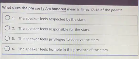 What does the phrase 1/Am honored mean in lines 17-18 of the poem?
1. The speaker feels respected by the stars.
2. The speaker feels responsible for the stars.
3. The speaker feels privileged to observe the stars.
4. The speaker feels humble in the presence of the stars.