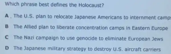 Which phrase best defines the Holocaust?
A. The U.S. plan to relocate Japanese Americans to internment camp
B The Allied plan to liberate concentration camps in Eastern Europe
C The Nazi campaign to use genocide to eliminate European Jews
D The Japanese military strategy to destroy U.S. aircraft carriers