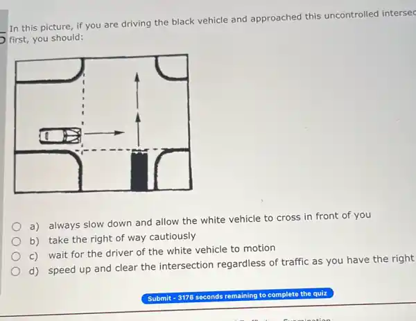 In this picture, if you are driving the black vehicle and approached this uncontrolled intersec
first, you should:
a) always slow down and allow the white vehicle to cross in front of you
b) take the right of way cautiously
c) wait for the driver of the white vehicle to motion
d) speed up and clear the intersection regardless of traffic as you have the right