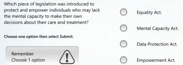 Which piece of legislation was introduced to
protect and empower individuals who may lack
the mental capacity to make their own
decisions about their care and treatment?
Choose one option then select Submit.
Remember
Choose 1 option
Equality Act.
Mental Capacity Act.
Data Protection Act.
Empowerment Act.