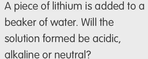 A piece of lithium is added to a
beaker of water. Will the
solution formed be acidic,
alkaline or neutral?