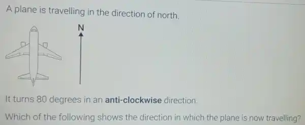 A plane is travelling in the direction of north.
It turns 80 degrees in an anti-clockwise direction.
Which of the following shows the direction in which the plane is now travelling?