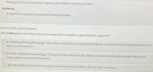 Playing a musical instrument improves the brain's memory function.
Evidence:
A report on a popular musician's memory function.
Select all the correct answers.
Which two pieces of evidence would be idea!direct evidence supporting this argument?
A studying showing that people who play a musical instrument perform better on memory tests than people that do
not play instruments.
D
A study showing the percentage of musicians that demonstrate a better memory function than people who have
never played a musical instrument.
A study showing that adult musicians can memorize music faster than younger musicians.