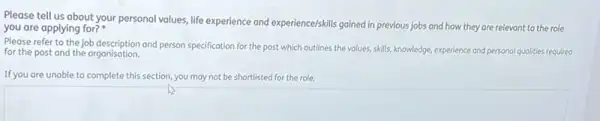 Please tell us about your personal values, life experience and experience/skills gained in previous jobs and how they are relevant to the role
you are applying for?
Please refer to the job description and person specification for the post which outlines the volues, skills knowledge, experience and personal qualities required
for the post and the organisation.
If you are unable to complete this section, you may not be shortlisted for the role.