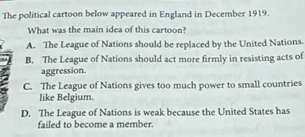 The political cartoon below appeared in England in December 1919.
What was the main idea of this cartoon?
A. The League of Nations should be replaced by the United Nations.
B. The League of Nations should act more firmly in resisting acts of
aggression.
C. The League of Nations gives too much power to small countries
like Belgium.
D. The League of Nations is weak because the United States has
failed to become a member.