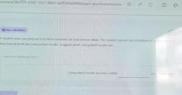 PoNon-calculator
A student was carrying out a titration between an acid and an alkal. The student carried out 4 titrations to make sure that
they had at least two concordant results Suggest what concordant results are.
Concordont results are ones within
__
cm^3 of each other.
1 mark