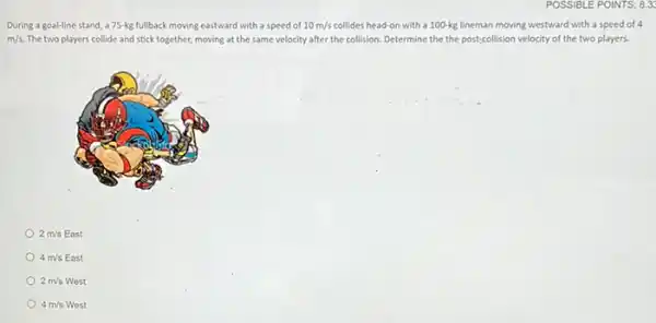 POSSIBLE POINTS: 8.3
During a goal-line stand a75-kg fullback moving eastward with a speed of 10m/s collides head-on with a 100-kg lineman moving westward with a speed of a
m/s. The two players collide and stick together, moving at the same velocity after the collision. Determine the the post;collision velocity of the two players.
2m/sEast
4m/s East
2m/sWest
4m/sWest