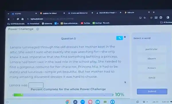 Power Challenge
Question 5
Lenora rummaged through the old dresses her mother kept in the
attic. She wasn't sure what exactly she was searching for-she only
knew it was imperative that she find something befitting a princess.
Lenora had been cast in the lead role in the school play.She needed to
find a gorgeous costume for her character, Princess Mia. It had to be
stately and luxurious -simple yet beautiful. But her mother had so
many amazing discarded dresses it was hard to choose.
Lenora was square 
Percent Complete for the whole Power Challenge
Select a word
particular
absent
forlorn
timid