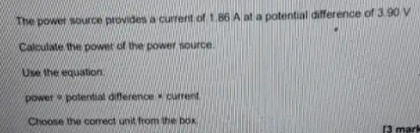 The power source provides a current of 1,86 A at a potential difference of 3.90 V
Calculate the power of the power source
Use the equation:
Power=potentaaddifference ast durrent.
Choose the correct unit from the box.
13 mark