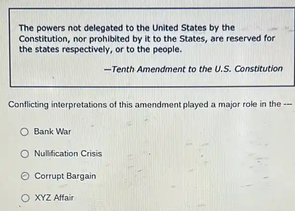 The powers not delegated to the United States by the
Constitution, nor prohibited by it to the States, are reserved for
the states respectively, or to the people.
-Tenth Amendment to the U.S. Constitution
Conflicting interpretations of this amendment played a major role in the 
Bank War
Nullification Crisis
Corrupt Bargain
XYZ Affair