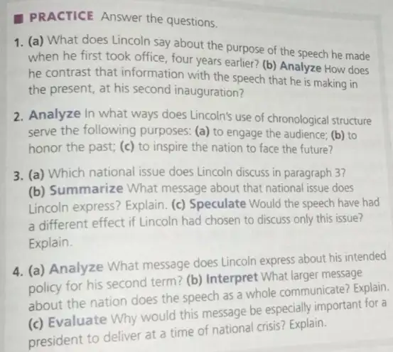 PRACTICE Answer the questions.
1. (a) What does Lincoln say about the purpose of the speech he made
when he first took office, four years earlier?(b) Analyze How does
he contrast that information with the speech that he is making in
the present, at his second inauguration?
2. Analyze In what ways does Lincoln's use of chronological structure
serve the following purposes: (a) to engage the audience; (b) to
honor the past; (c)to inspire the nation to face the future?
3. (a) Which national issue does Lincoln discuss in paragraph 3?
(b) Summarize What message about that national issue does
Lincoln express? Explain. (c)Speculate Would the speech have had
a different effect if Lincoln had chosen to discuss only this issue?
Explain.
4. (a) Analyze What message does Lincoln express about his intended
policy for his second term? (b) Interpret What larger message
about the nation does the speech as a whole communicate? Explain.
(c) Evaluate Why would this message be especially important for a
president to deliver at a time of national crisis? Explain.