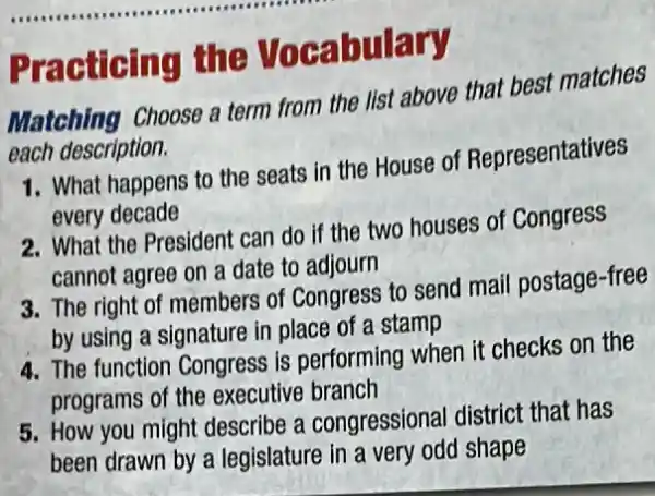 __ ......................................................................
Practicing the Vocabulary
Matching Choose a term from the list above that best matches
each description.
1. What happens to the seats in the House of Representatives
every decade
2. What the President can do if the two houses of Congress
cannot agree on a date to adjourn
3. The right of members of Congress to send mail postage-free
by using a signature in place of a stamp
4. The function Congress is performing when it checks on the
programs of the executive branch
5. How you might describe a congressional district that has
been drawn by a legislature in a very odd shape