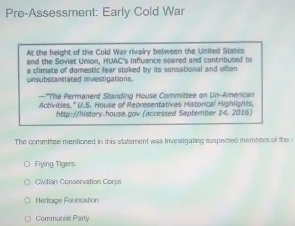 Pre -Assessment:Early Cold War
At the height of the Cold War rivalry between the United States
and the Soviet Union,HUAC's influence soared and contributed to
a climate of domestic fear stoked by its sensational and often
unsubstantiated investigations.
-"The Permanent Standing House Committee on Un -American
Activities,"U.S. House of Representatives Historical Highlights,
http://history.house.gov (accessed September 142016)
The committee mentioned in this statement was investigating suspected members of the -
Flying Tigers
Civilian Conservation Corps
Heritage Foundation
Communist Party