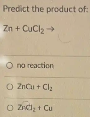 Predict the product of:
Zn+CuCl_(2)arrow 
no reaction
ZnCu+Cl_(2)
ZnCl_(2)+Cu