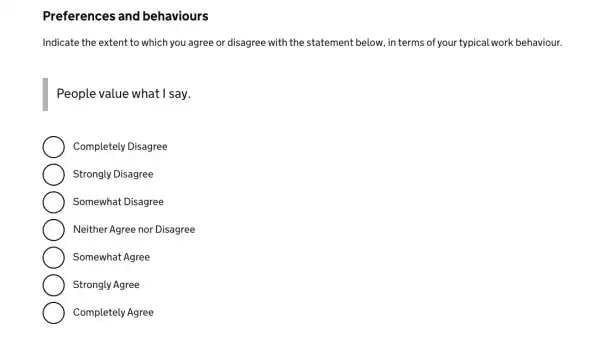 Preferences and behaviours
Indicate the extent to which you agree or disagree with the statement below in terms of your typical work behaviour.
People value what I say.
Completely Disagree
Strongly Disagree
Somewhat Disagree
Neither Agree nor Disagree
Somewhat Agree
Strongly Agree
Completely Agree