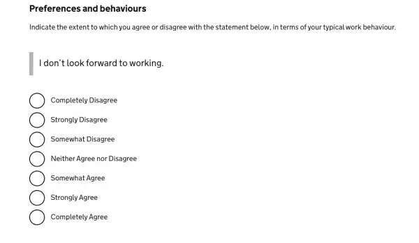 Preferences and behaviours
Indicate the extent to which you agree or disagree with the statement below, in terms of your typical work behaviour.
I don't look forward to working.
Completely Disagree
Strongly Disagree
Somewhat Disagree
Neither Agree nor Disagree
Somewhat Agree
Strongly Agree
Completely Agree