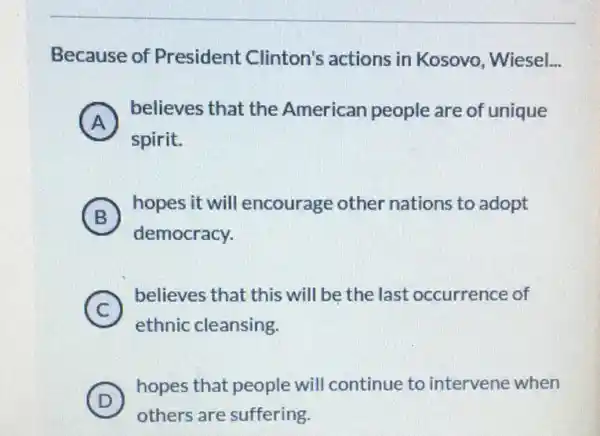 Because of President Clinton's actions in Kosovo , Wiesel.. __
A
believes that the American people are of unique
(A)
spirit.
B )
hopes it will encourage other nations to adopt
democracy.
C )
believes that this will be the last occurrence of
ethnic cleansing.
D )
hopes that people will continue to intervene when
others are suffering.