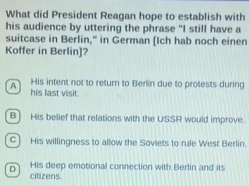 What did President Reagan hope to establish with
his audience by uttering the phrase "I still have a
suitcase in Berlin."in German [Ich hab noch einen
Koffer in Berlin]?
A
His intent not to return to Berlin due to protests during A
his last visit.
B His belief that relations with the USSR would improve.
C His willingness to allow the Soviets to rule West Berlin.
D
His deep emotional connection with Berlin and its
D
citizens.