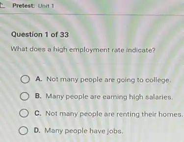 Pretest: Unit 1
Question 1 of 33
What does a high employment rate indicate?
A. Not many people are going to college.
B. Many people are earning high salaries.
C. Not many people are renting their homes.
D. Many people have jobs.