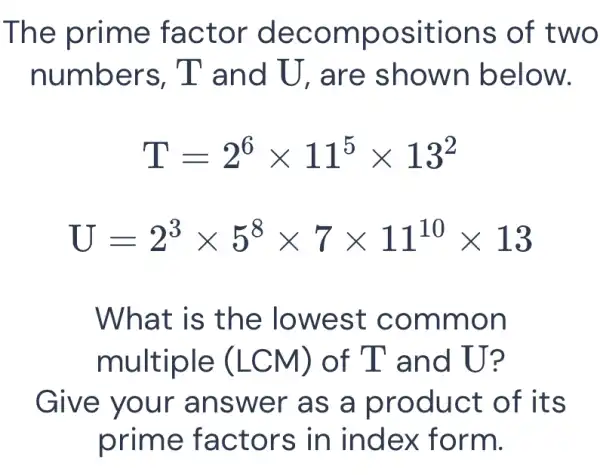 The prime factor decompositions of two
numbers , T and U , are showr I below.
T=2^6times 11^5times 13^2
U=2^3times 5^8times 7times 11^10times 13
What is the lowest common
multiple (LCM) of T and U?
Give your answer as a product of its
prime factors in index form.