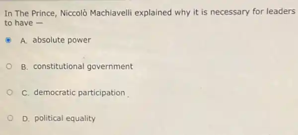 In The Prince, Niccolò Machiavelli explained why it is necessary for leaders
to have -
C A. absolute power
B. constitutional government
C. democratic participation
D. political equality