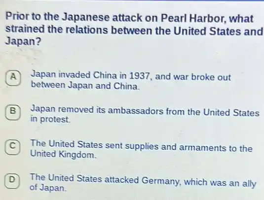 Prior to the Japanese attack on Pearl Harbor, what
strained the relations between the United States and
Japan?
Japan invaded China in 1937, and war broke out
between Japan and China.
B Japan removed its ambassadors from the United States B
in protest.
C The United States sent supplies and armaments to the
United Kingdom.
D 7 The United States attacked Germany, which was an ally
of Japan.