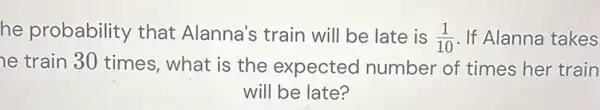 he probability that Alanna's train will be late is (1)/(10) If Alanna takes
he train 30 times what is the expected number of times her train
will be late?