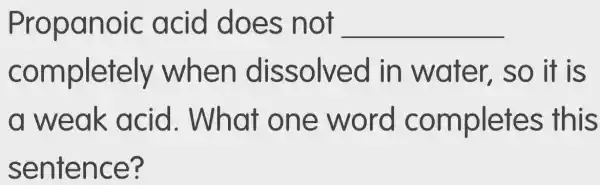 Propanoic : acid does ; not __
completely when dissolved in water so it is
a weak acid . What one word completes this
sentence?