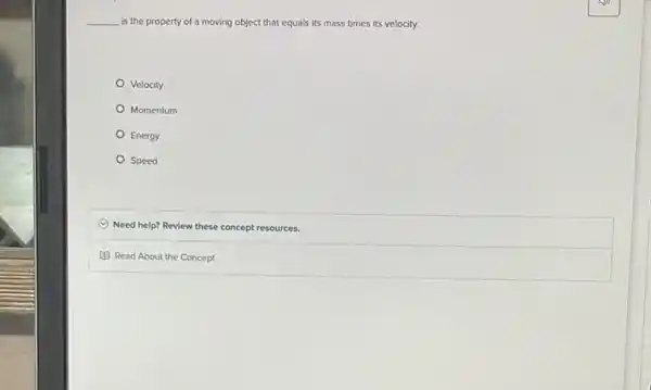 __ is the property of a moving object that equals Its mass times its velocity.
Velocity
Momentum
Energy
Speed
C Need help? Review these concept resources.
(1) Read About the Concept