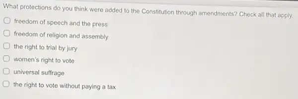 What protections do you think were added to the Constitution through amendments? Check all that apply.
freedom of speech and the press
freedom of religion and assembly
the right to trial by jury
women's right to vote
universal suffrage
the right to vote without paying a tax