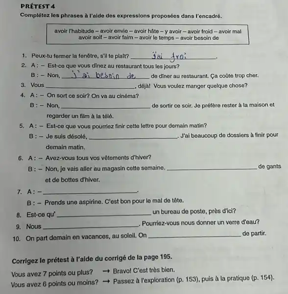 PRÉTEST 4
Complétez les phrases à l'alde des expressions proposées dans l'encadré.
avoir l'habitude - avoir envie - avoir hâte -y avoir - avoir froid-avoir mal
avoir soif-avoir faim - avoir le temps - avoir besoin de
1. F eux-tu fermer la fenêtre , s'il te plait? __
2. A:- Est-ce que vous dinez au restaurant tous les jours?
B:-Non, __ de diner au restaurant.Ca coōte trop cher.
3. Vous __ , déjà! Vous voulez manger quelque chose?
4. A:- On sort ce soir? On va au cinéma?
B:- Non, __ de sortir ce soir.Je préfère rester à la maison et
regarder un film à la télé.
5. A:- Est-ce que vous pourriez finir cette lettre pour demain matin?
B:-Je suis désolé, __ ....''ai beaucoup de dossiers à finir pour
demain matin.
6. A:- Avez-vous tous vos vêtements d'hiver?
B:-Non,je vais aller au magasin cette semaine. __ de gants
et de bottes d'hiver.
7. A:- __
B:- Prends une aspirine C'est bon pour le mal de tête.
8. Est-ce qu' __ un bureau de poste près d'ici?
9. Nous __
. Pourriez-vous nous donner un verre d'eau?
10. On part demain en vacances, au soleil On
__ de partir.
Corrigez le prétest à l'aide du corrigé de la page 195.
Vous avez 7 points ou plus? - Bravo!C'est très bien.
Vous avez 6 points ou moins? - Passez à l'exploration (p. 153)puis à la pratique
(p.154)