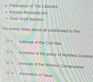 - Publication of The Liberator
- Kansas-Nebraska Act
- Dred Scott decision
The events listed above all contributed to the
1.
outbreak of the Civil War
2.
formation of the policy of Manifest Destiny
3.
passage of the Missouri Compromise
4. annexation of Texas