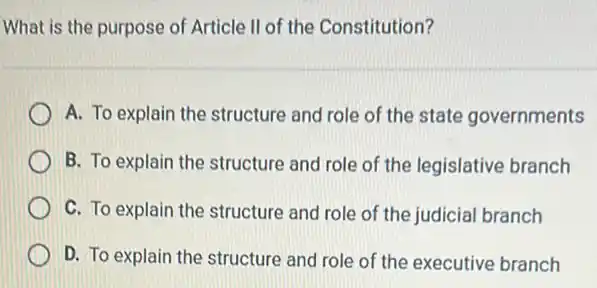 What is the purpose of Article II of the Constitution?
A. To explain the structure and role of the state governments
B. To explain the structure and role of the legislative branch
C. To explain the structure and role of the judicial branch
D. To explain the structure and role of the executive branch