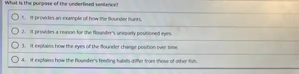 What is the purpose of the underlined sentence?
1. It provides an example of how the flounder hunts.
2. It provides a reason for the flounder's uniquely positioned eyes.
3. It explains how the eyes of the flounder change position over time.
4. It explains how the flounder's feeding habits differ from those of other fish.