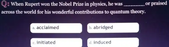 Q: When Rupert won the Nobel Prize in physics, he was __ or praised
across the world for his wonderful contributions to quantum theory.
a. acclaimed
b. abridged
c. initiated
d. induced