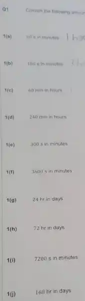 Q1
Convert the following amour
1(a)
60 s in minutes
1(b)
180 s in minutes
1(c)
60 min in hours
1(d)
240 min in hours
1(e)
300 s in minutes
1(f)
3600 s in minutes
24 hr in days
72 hr in days
1(i)
7200 s in minutes
1(j)
168 hr in days