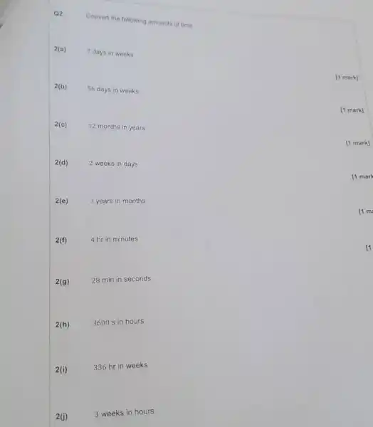 Q2
Convert the following amounts of time.
2(a)
7 days in weeks
[1 mark]
2(b)
56 days in weeks
[1 mark]
2(c)
12 months in years
[1 mark]
2(d)
2 weeks in days
[1 mark
2(e)
3 years in months
2(f)
4 hr in minutes
2(g)
28 min in seconds
2(h)
3600 s in hours
2(i)
336 hr in weeks
2(j)
3 weeks in hours