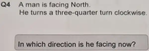 Q4 Aman is facing North.
He turns a three -quarter turn clockwise.
In which direction is he facing now?