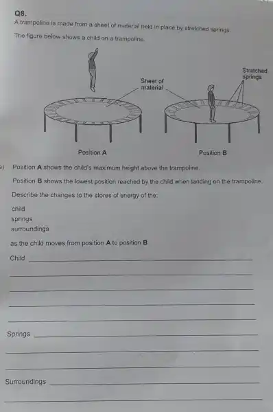 Q8.
A trampoline is made from a sheet of material held in place by stretched springs.
The figure below shows a child on a trampoline.
a) Position A shows the child's maximum height above the trampoline.
Position B shows the lowest position reached by the child when landing on the trampoline.
Describe the changes to the stores of energy of the:
child
springs
surroundings
as the child moves from position A to position B.
__
Child
__
__