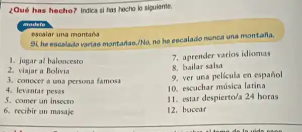 ¿Qué has hecho?Indica si has hecho lo siguiente.
modelo
escalar una montana
Si, he escalado varlao montailao./No, no he eocalado nunca una montaña.
1. jugar al baloncesto
2. viajar a Bolivia
3. conocer a una persona famosa
4. levantar pesas
5. comer un insecto
6. recibir un masaje
7. aprender varios idiomas
8. bailar salsa
9. ver una película en español
10. escuchar música larina
11. estar despierto/a 24 horas
12. bucear